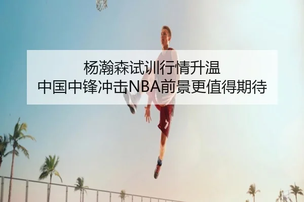 杨瀚森试训行情升温 中国中锋冲击NBA前景更值得期待
